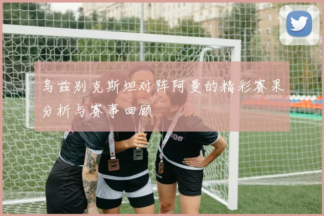 乌兹别克斯坦对阵阿曼的精彩赛果分析与赛事回顾