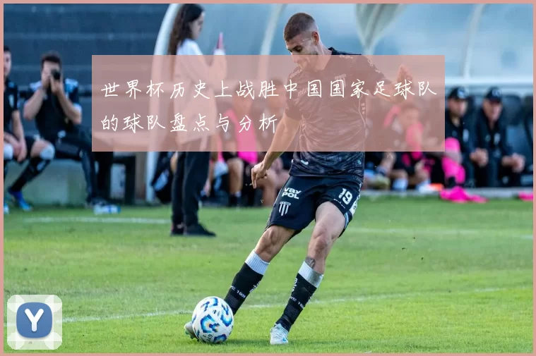 世界杯历史上战胜中国国家足球队的球队盘点与分析