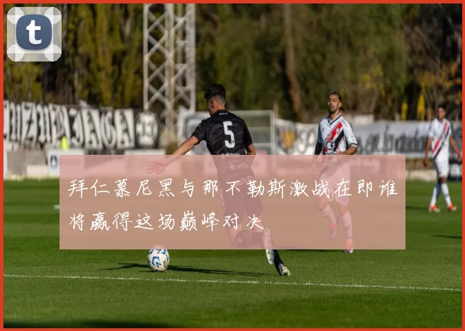 拜仁慕尼黑与那不勒斯激战在即谁将赢得这场巅峰对决