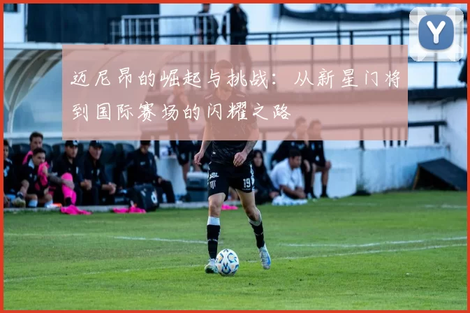 迈尼昂的崛起与挑战：从新星门将到国际赛场的闪耀之路