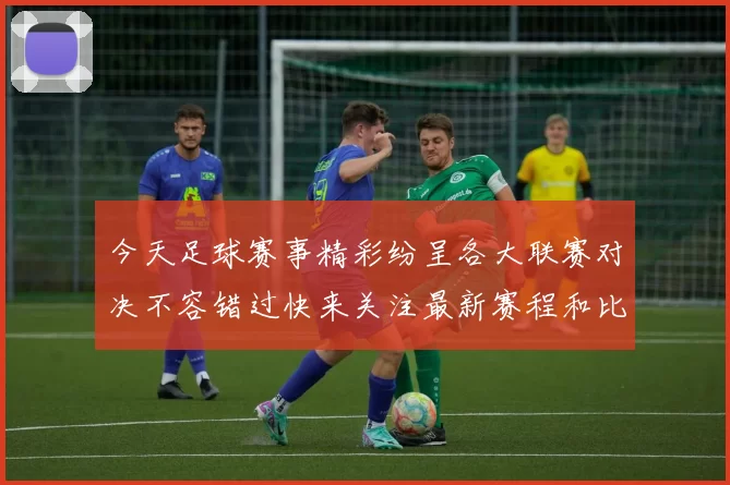 今天足球赛事精彩纷呈各大联赛对决不容错过快来关注最新赛程和比分动态