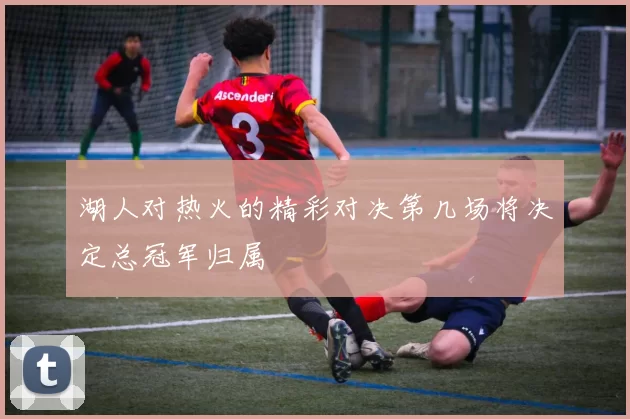 湖人对热火的精彩对决第几场将决定总冠军归属