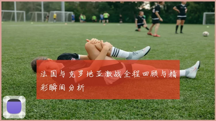 法国与克罗地亚激战全程回顾与精彩瞬间分析