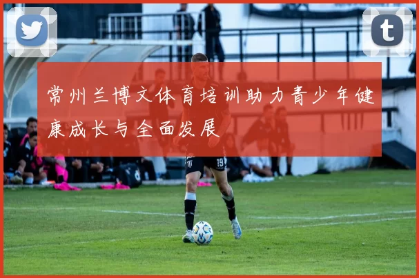 常州兰博文体育培训助力青少年健康成长与全面发展