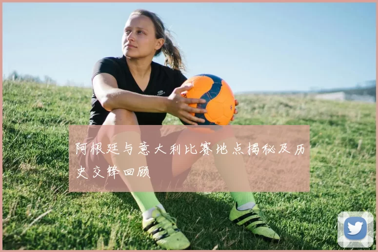 阿根廷与意大利比赛地点揭秘及历史交锋回顾